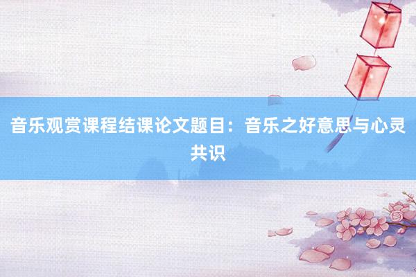 音乐观赏课程结课论文题目:音乐之好意思与心灵共识